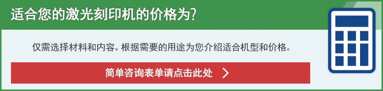 适合您的激光刻印机的价格为?仅需选择材料和内容。根据需要的用途为您介绍适合机型和价格。简单咨询表单请点击此处